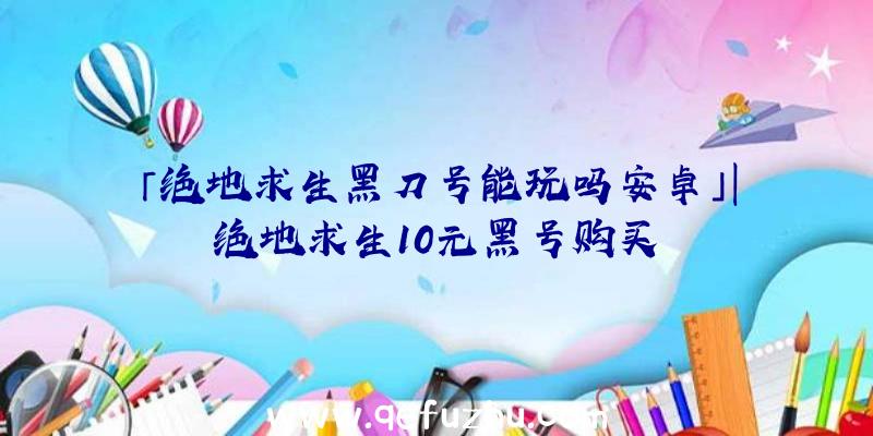 「绝地求生黑刀号能玩吗安卓」|绝地求生10元黑号购买